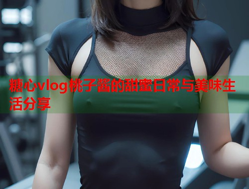 糖心vlog桃子酱的甜蜜日常与美味生活分享