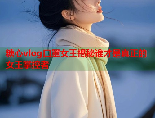 糖心vlog口罩女王揭秘谁才是真正的女王掌控者
