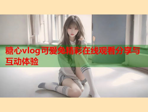 糖心vlog可爱兔精彩在线观看分享与互动体验