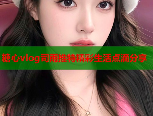 糖心vlog司雨推特精彩生活点滴分享