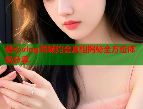 糖心vlog同城约会真相揭秘全方位体验分享