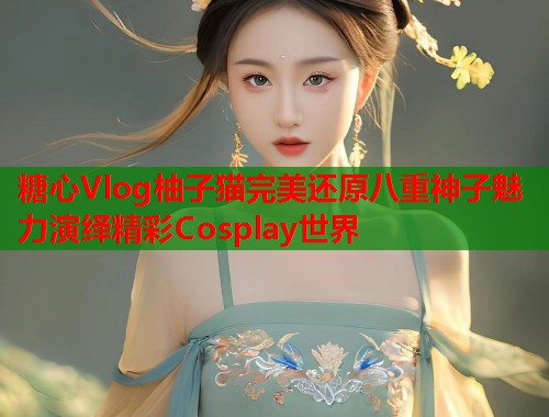 糖心Vlog柚子猫完美还原八重神子魅力演绎精彩Cosplay世界