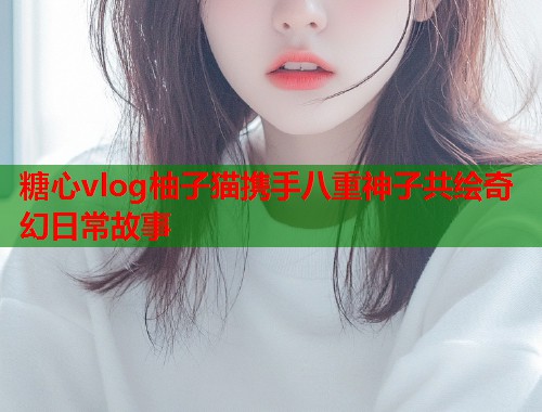 糖心vlog柚子猫携手八重神子共绘奇幻日常故事