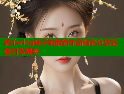 糖心vlog柚子猫最新作品精彩分享温馨日常揭秘