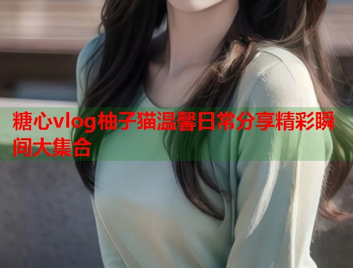 糖心vlog柚子猫温馨日常分享精彩瞬间大集合