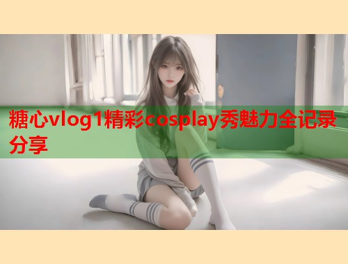 糖心vlog1精彩cosplay秀魅力全记录分享