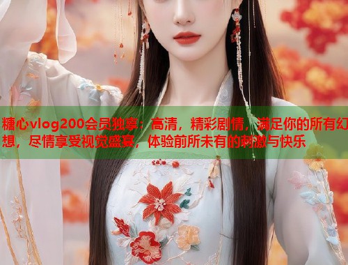 糖心vlog200会员独享：高清，精彩剧情，满足你的所有幻想，尽情享受视觉盛宴，体验前所未有的刺激与快乐