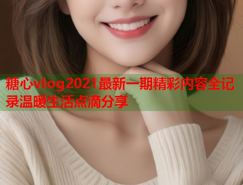 糖心vlog2021最新一期精彩内容全记录温暖生活点滴分享
