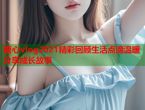 糖心vlog2021精彩回顾生活点滴温暖分享成长故事