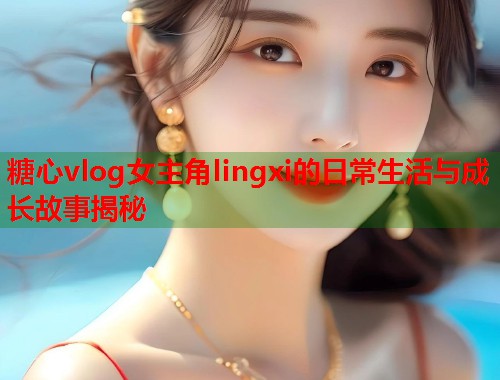 糖心vlog女主角lingxi的日常生活与成长故事揭秘
