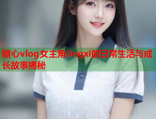 糖心vlog女主角lingxi的日常生活与成长故事揭秘