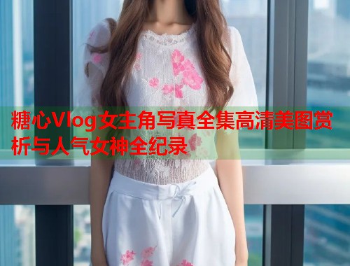 糖心Vlog女主角写真全集高清美图赏析与人气女神全纪录