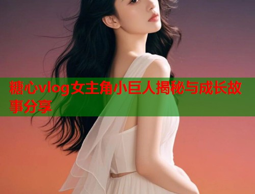 糖心vlog女主角小巨人揭秘与成长故事分享