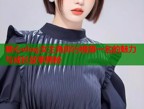 糖心vlog女主角排行榜第一名的魅力与成长故事揭秘