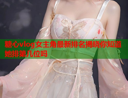 糖心vlog女主角最新排名揭晓你知道她排第几位吗