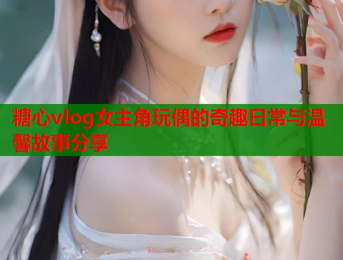 糖心vlog女主角玩偶的奇趣日常与温馨故事分享