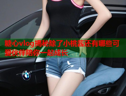 糖心vlog揭秘除了小桃酱还有哪些可爱伙伴陪你一起成长