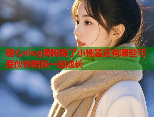 糖心vlog揭秘除了小桃酱还有哪些可爱伙伴陪你一起成长