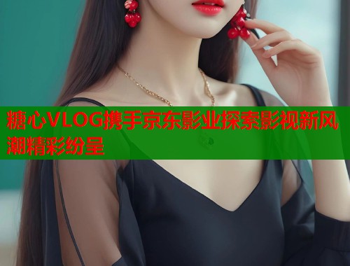 糖心VLOG携手京东影业探索影视新风潮精彩纷呈