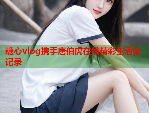 糖心vlog携手唐伯虎在线精彩生活全记录