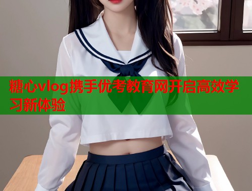 糖心vlog携手优考教育网开启高效学习新体验