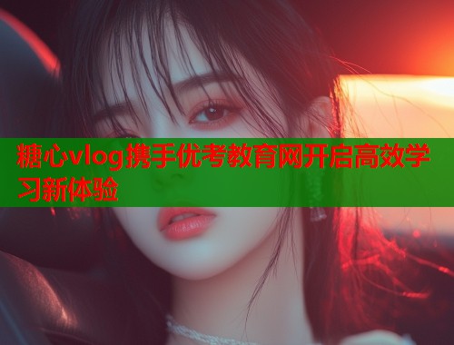 糖心vlog携手优考教育网开启高效学习新体验