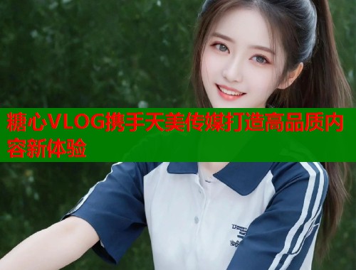 糖心VLOG携手天美传媒打造高品质内容新体验