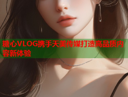 糖心VLOG携手天美传媒打造高品质内容新体验