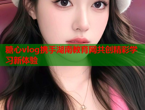 糖心vlog携手湖南教育网共创精彩学习新体验