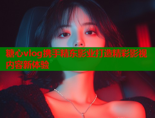 糖心vlog携手精东影业打造精彩影视内容新体验