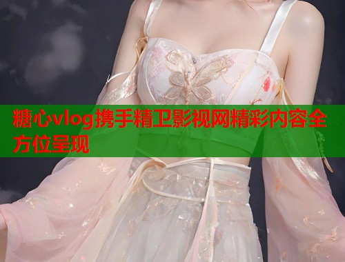 糖心vlog携手精卫影视网精彩内容全方位呈现