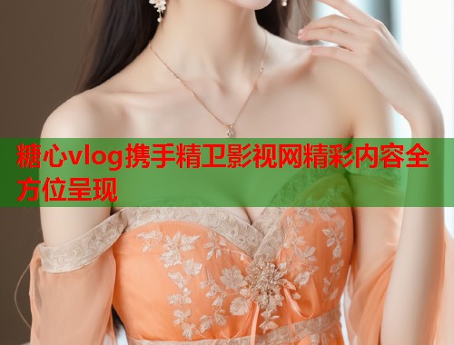 糖心vlog携手精卫影视网精彩内容全方位呈现