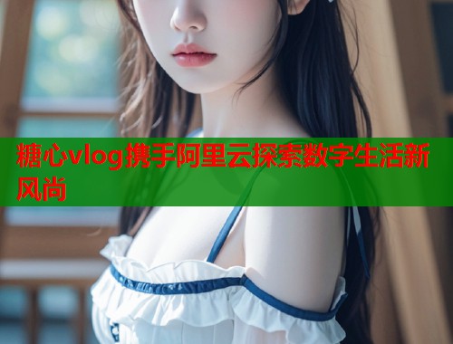 糖心vlog携手阿里云探索数字生活新风尚