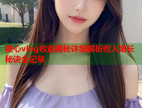糖心vlog收益揭秘详细解析收入增长秘诀全记录