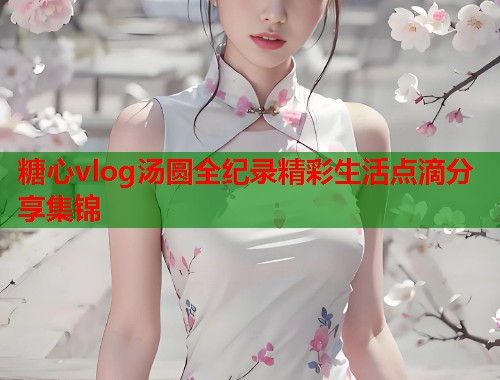 糖心vlog汤圆全纪录精彩生活点滴分享集锦