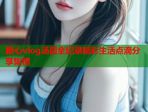 糖心vlog汤圆全纪录精彩生活点滴分享集锦