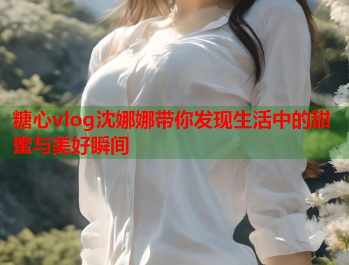 糖心vlog沈娜娜带你发现生活中的甜蜜与美好瞬间