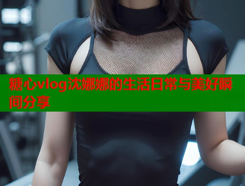 糖心vlog沈娜娜的生活日常与美好瞬间分享