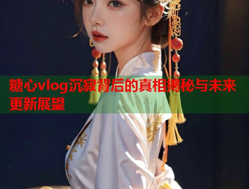 糖心vlog沉寂背后的真相揭秘与未来更新展望