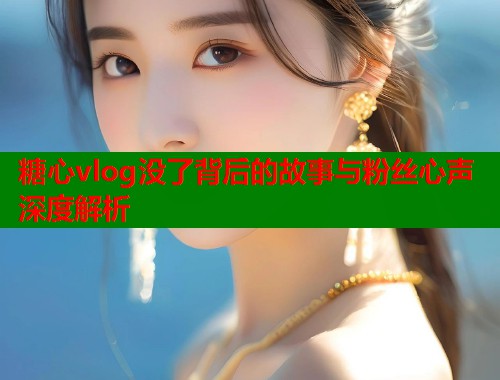 糖心vlog没了背后的故事与粉丝心声深度解析