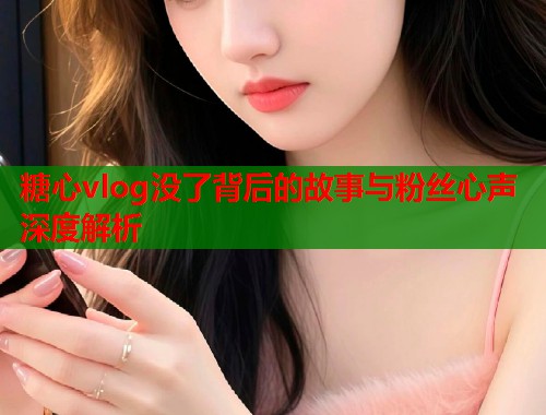 糖心vlog没了背后的故事与粉丝心声深度解析