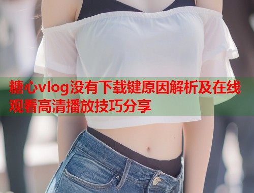 糖心vlog没有下载键原因解析及在线观看高清播放技巧分享