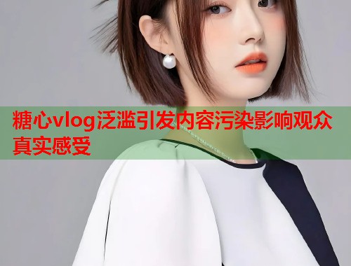 糖心vlog泛滥引发内容污染影响观众真实感受