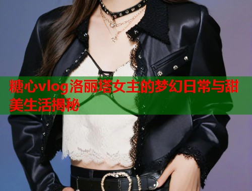 糖心vlog洛丽塔女主的梦幻日常与甜美生活揭秘