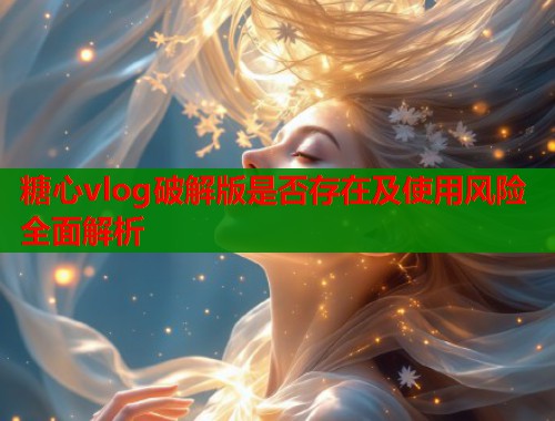 糖心vlog破解版是否存在及使用风险全面解析