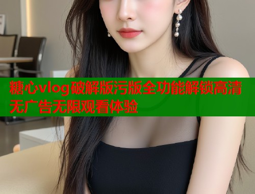 糖心vlog破解版污版全功能解锁高清无广告无限观看体验