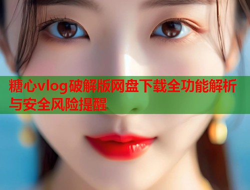 糖心vlog破解版网盘下载全功能解析与安全风险提醒