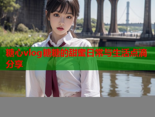 糖心vlog糖糖的甜蜜日常与生活点滴分享