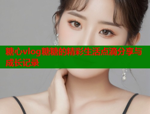 糖心vlog糖糖的精彩生活点滴分享与成长记录