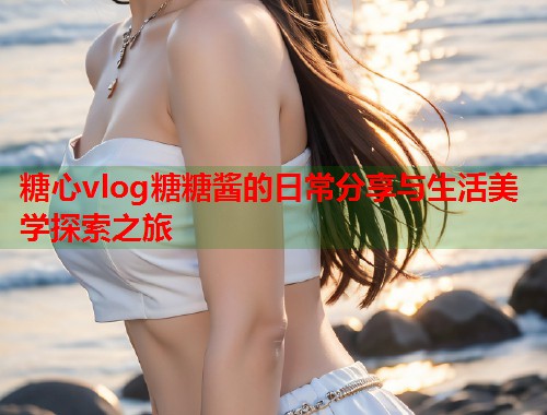 糖心vlog糖糖酱的日常分享与生活美学探索之旅